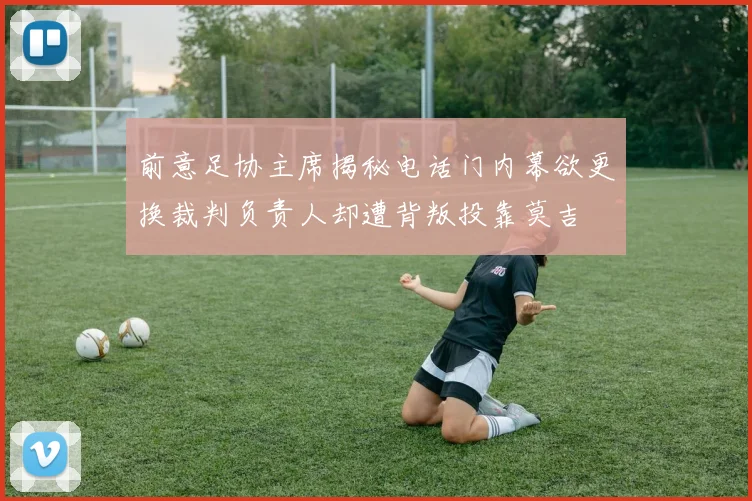 前意足协主席揭秘电话门内幕欲更换裁判负责人却遭背叛投靠莫吉
