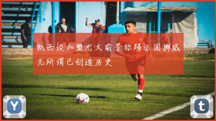 凯西谈加盟尤文前景称踢法国挪威无所谓已创造历史