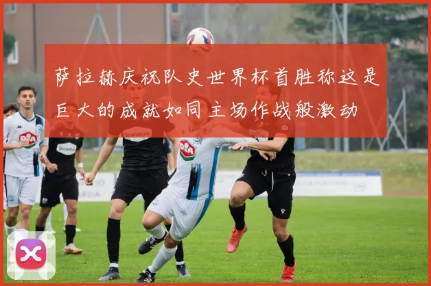萨拉赫庆祝队史世界杯首胜称这是巨大的成就如同主场作战般激动