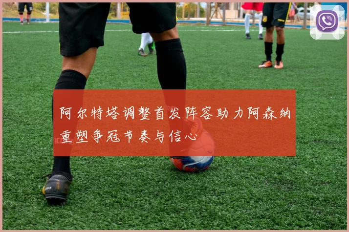 阿尔特塔调整首发阵容助力阿森纳重塑争冠节奏与信心