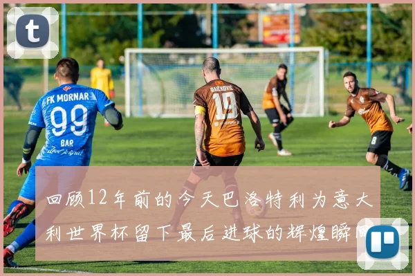回顾12年前的今天巴洛特利为意大利世界杯留下最后进球的辉煌瞬间