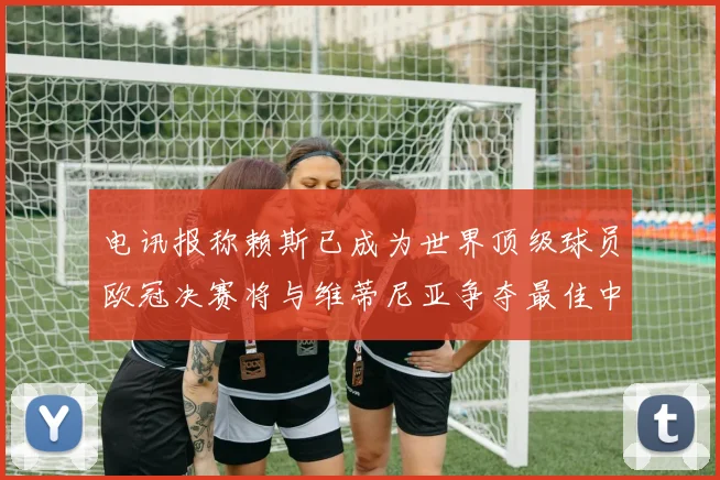 电讯报称赖斯已成为世界顶级球员欧冠决赛将与维蒂尼亚争夺最佳中场称号