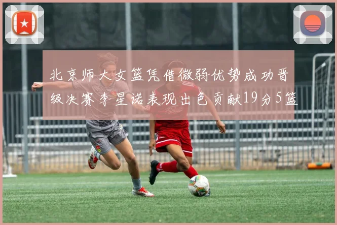 北京师大女篮凭借微弱优势成功晋级决赛李星诺表现出色贡献19分5篮板