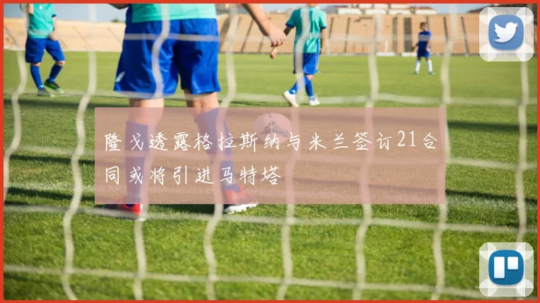 隆戈透露格拉斯纳与米兰签订21合同或将引进马特塔