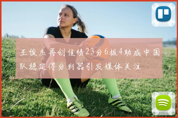 王俊杰再创佳绩23分6板4助成中国队稳定得分利器引发媒体关注