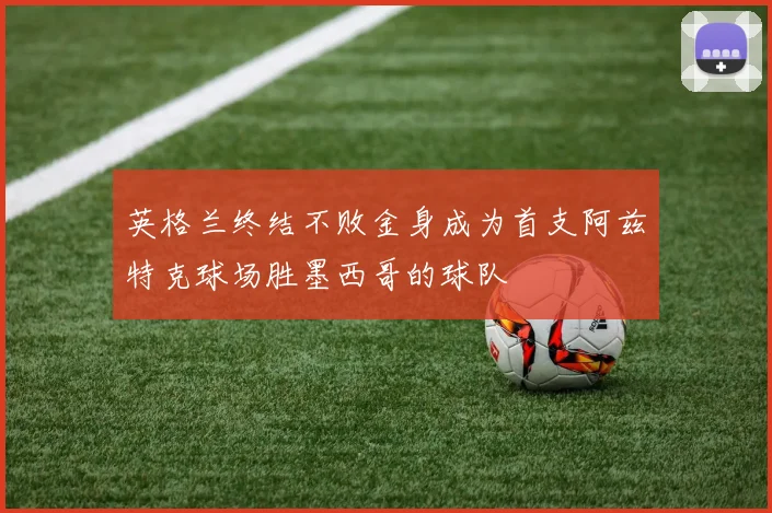 英格兰终结不败金身成为首支阿兹特克球场胜墨西哥的球队