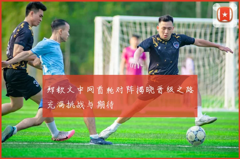郑钦文中网首轮对阵揭晓晋级之路充满挑战与期待