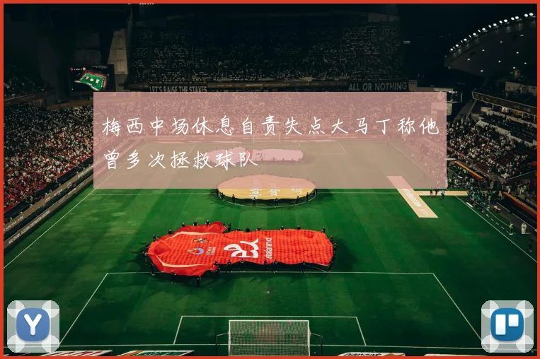 梅西中场休息自责失点大马丁称他曾多次拯救球队