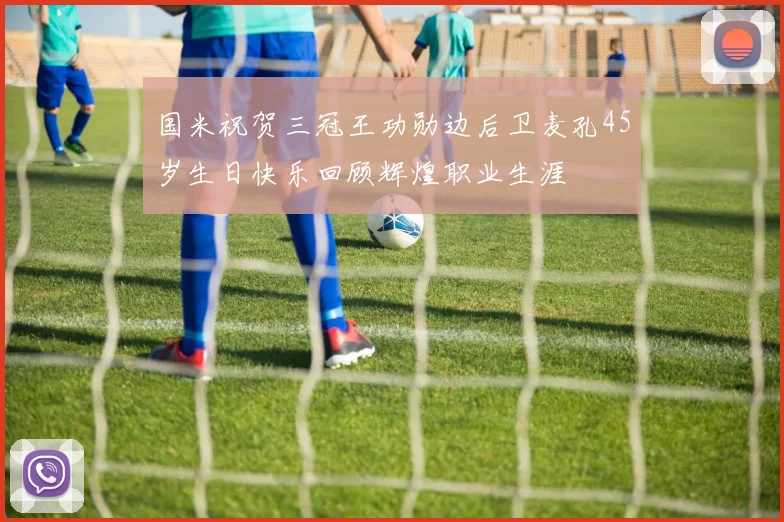 国米祝贺三冠王功勋边后卫麦孔45岁生日快乐回顾辉煌职业生涯